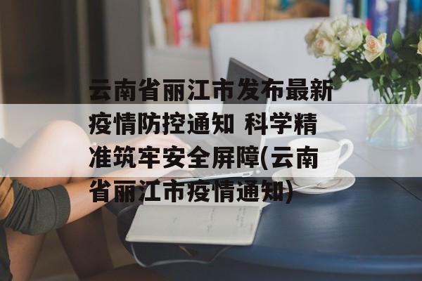 云南省丽江市发布最新疫情防控通知 科学精准筑牢安全屏障(云南省丽江市疫情通知)
