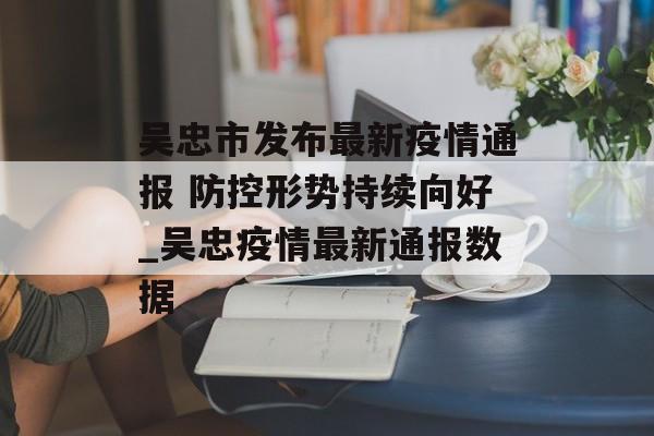 吴忠市发布最新疫情通报 防控形势持续向好_吴忠疫情最新通报数据