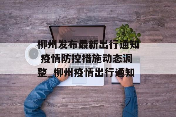 柳州发布最新出行通知 疫情防控措施动态调整_柳州疫情出行通知