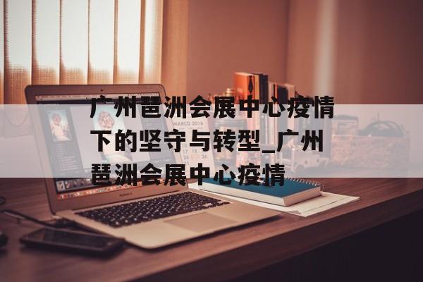 广州琶洲会展中心疫情下的坚守与转型_广州琶洲会展中心疫情