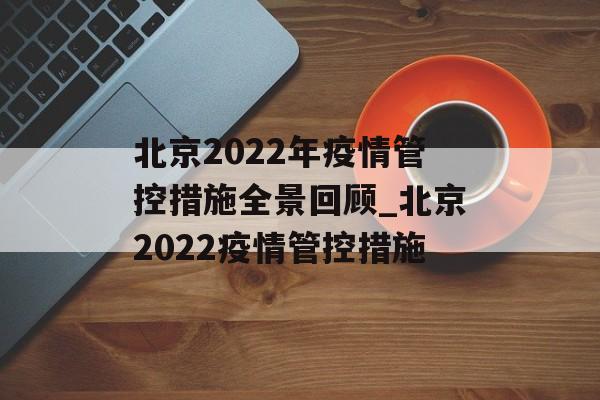 北京2022年疫情管控措施全景回顾_北京2022疫情管控措施