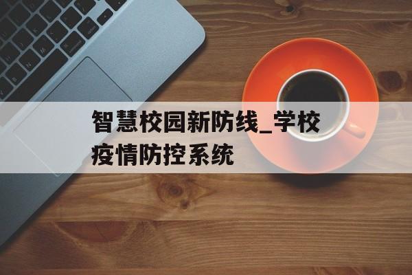 智慧校园新防线_学校疫情防控系统