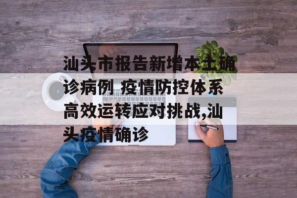 汕头市报告新增本土确诊病例 疫情防控体系高效运转应对挑战,汕头疫情确诊