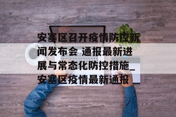 安塞区召开疫情防控新闻发布会 通报最新进展与常态化防控措施_安塞区疫情最新通报