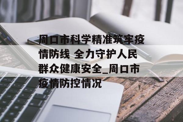 周口市科学精准筑牢疫情防线 全力守护人民群众健康安全_周口市疫情防控情况
