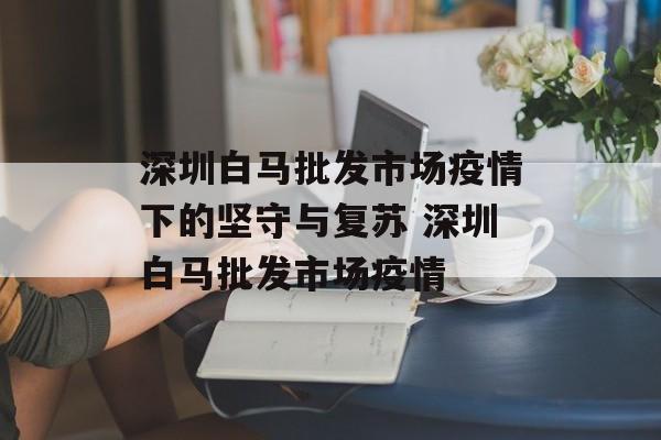 深圳白马批发市场疫情下的坚守与复苏 深圳白马批发市场疫情