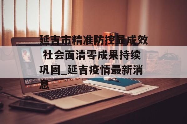 延吉市精准防控显成效 社会面清零成果持续巩固_延吉疫情最新消息